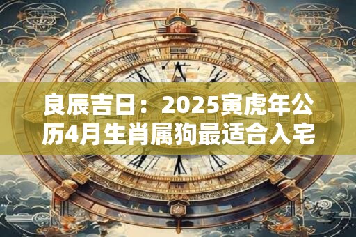 良辰吉日：2025寅虎年公历4月生肖属狗最适合入宅乔迁日期