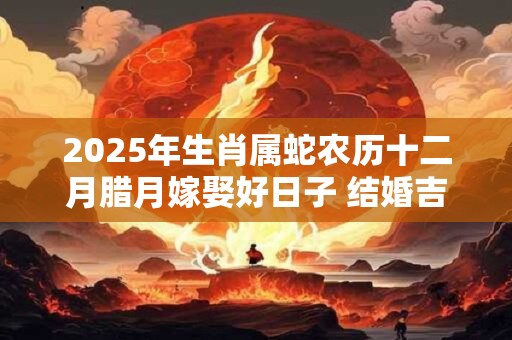2025年生肖属蛇农历十二月腊月嫁娶好日子 结婚吉日一览表