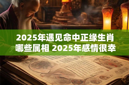 2025年遇见命中正缘生肖 哪些属相 2025年感情很幸福