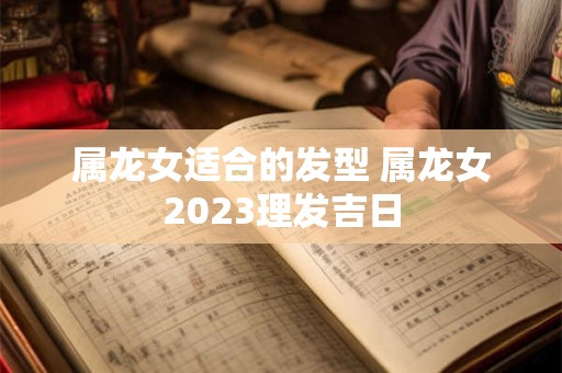 属龙女适合的发型 属龙女2023理发吉日