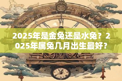 2025年是金兔还是水兔？2025年属兔几月出生最好？
