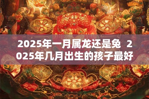 2025年一月属龙还是兔  2025年几月出生的孩子最好