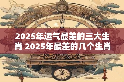 2025年运气最差的三大生肖 2025年最差的几个生肖