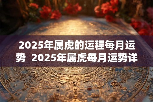 2025年属虎的运程每月运势  2025年属虎每月运势详解大全