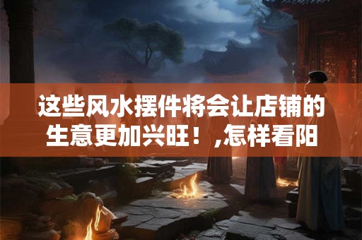 这些风水摆件将会让店铺的生意更加兴旺！,怎样看阳宅风水好不好