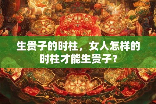 生贵子的时柱，女人怎样的时柱才能生贵子？