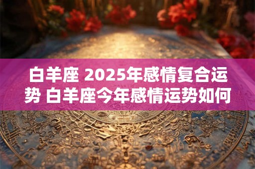 白羊座 2025年感情复合运势 白羊座今年感情运势如何