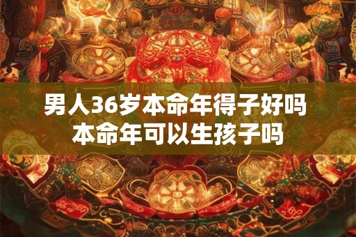 男人36岁本命年得子好吗 本命年可以生孩子吗