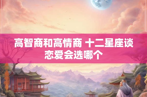 高智商和高情商 十二星座谈恋爱会选哪个 高智商和高情商 十二星座谈恋爱会选哪个