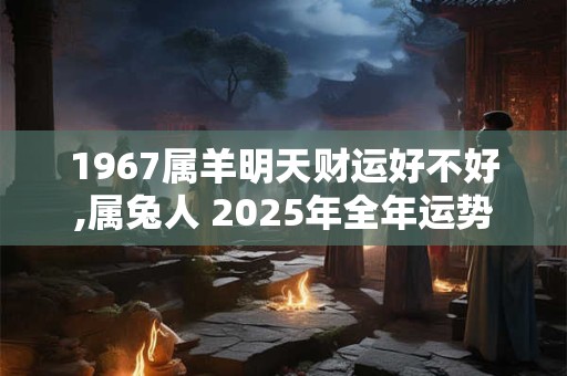 1967属羊明天财运好不好,属兔人 2025年全年运势