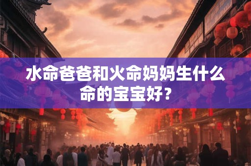 水命爸爸和火命妈妈生什么命的宝宝好? 水命爸爸和火命妈妈生什么命的宝宝好?