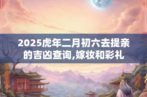 2025虎年二月初六去提亲的吉凶查询,嫁妆和彩礼