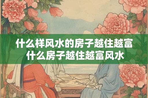 什么样风水的房子越住越富 什么房子越住越富风水