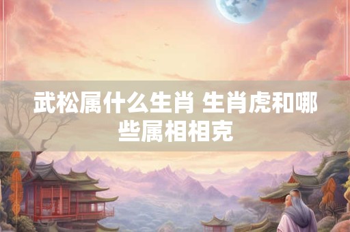 武松属什么生肖 生肖虎和哪些属相相克