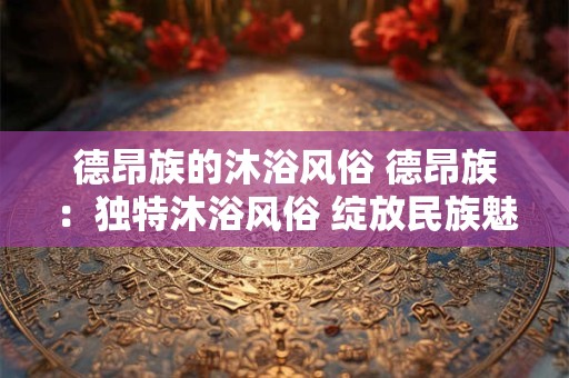德昂族的沐浴风俗 德昂族：独特沐浴风俗 绽放民族魅力