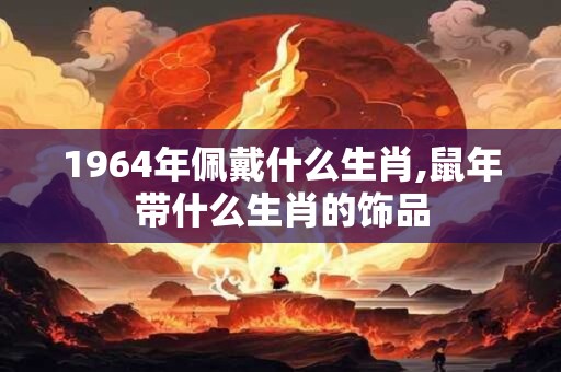 1964年佩戴什么生肖,鼠年带什么生肖的饰品