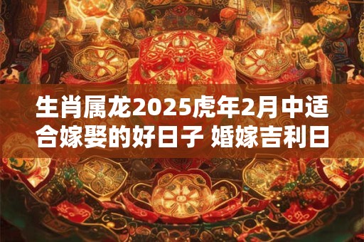 生肖属龙2025虎年2月中适合嫁娶的好日子 婚嫁吉利日子