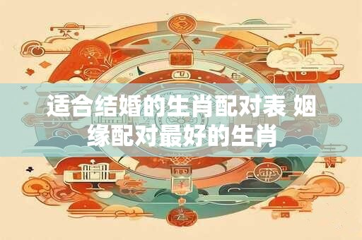 适合结婚的生肖配对表 姻缘配对最好的生肖