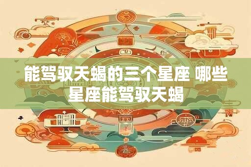能驾驭天蝎的三个星座 哪些星座能驾驭天蝎