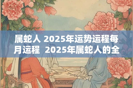属蛇人 2025年运势运程每月运程  2025年属蛇人的全年运势