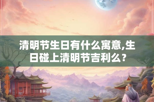 清明节生日有什么寓意,生日碰上清明节吉利么? 清明节生日有什么寓意,生日碰上清明节吉利么?