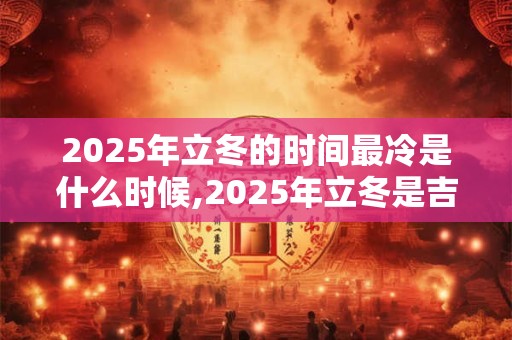 2025年立冬的时间最冷是什么时候,2025年立冬是吉日吗？