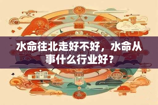 水命往北走好不好,水命从事什么行业好? 水命往北走好不好,水命从事什么行业好?