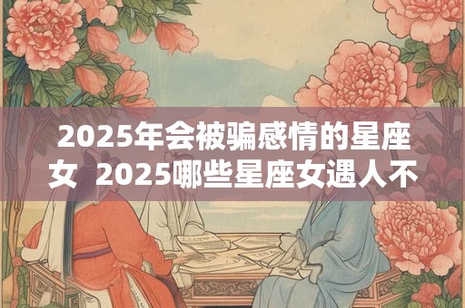 2025年会被骗感情的星座女  2025哪些星座女遇人不淑