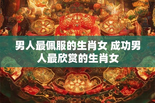 男人最佩服的生肖女 成功男人最欣赏的生肖女