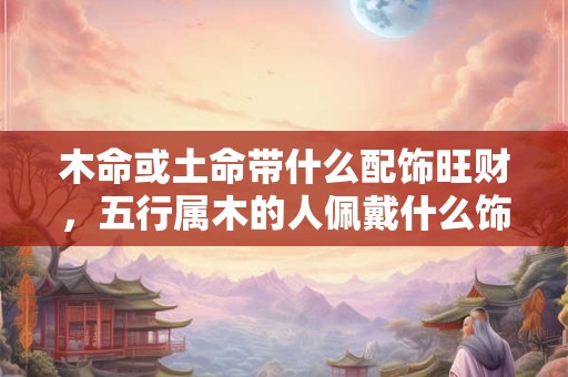 木命或土命带什么配饰旺财，五行属木的人佩戴什么饰物防小人