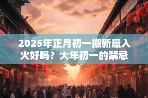 2025年正月初一搬新屋入火好吗？大年初一的禁忌
