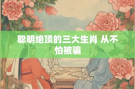 聪明绝顶的三大生肖 从不怕被骗