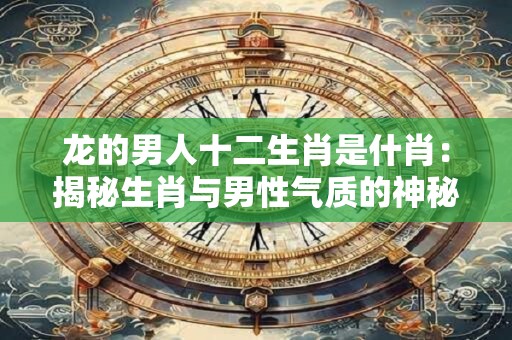 龙的男人十二生肖是什肖：揭秘生肖与男性气质的神秘关联