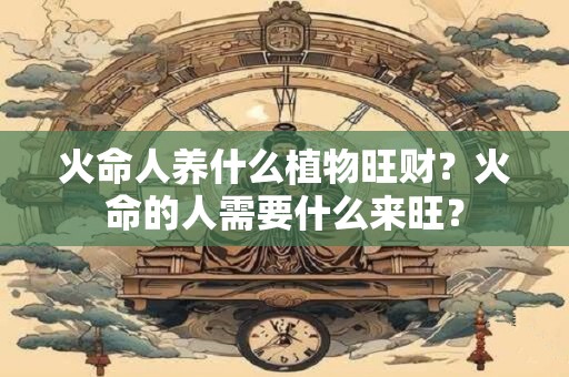 火命人养什么植物旺财?火命的人需要什么来旺? 火命人养什么植物旺财?火命的人需要什么来旺?