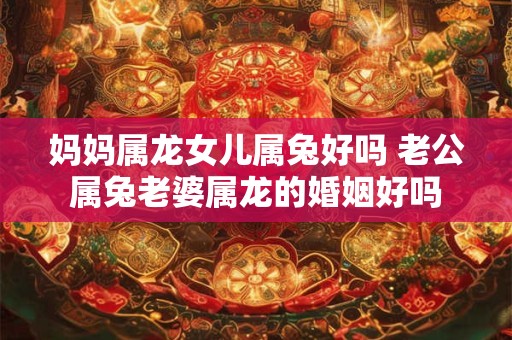 妈妈属龙女儿属兔好吗 老公属兔老婆属龙的婚姻好吗