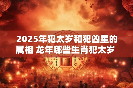 2025年犯太岁和犯凶星的属相 龙年哪些生肖犯太岁 2025