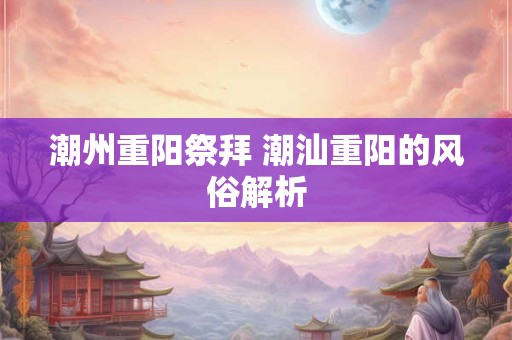 潮州重阳祭拜 潮汕重阳的风俗解析 潮州重阳祭拜 潮汕重阳的风俗解析