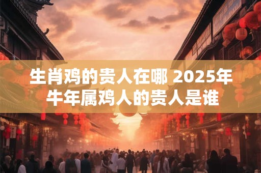 生肖鸡的贵人在哪 2025年 牛年属鸡人的贵人是谁