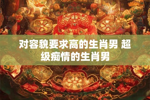 对容貌要求高的生肖男 超级痴情的生肖男