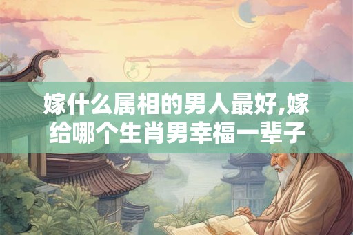 嫁什么属相的男人最好,嫁给哪个生肖男幸福一辈子