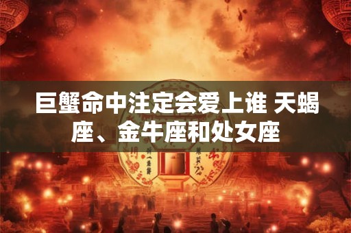巨蟹命中注定会爱上谁 天蝎座、金牛座和处女座