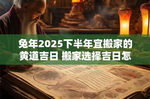 兔年2025下半年宜搬家的黄道吉日 搬家选择吉日怎么选