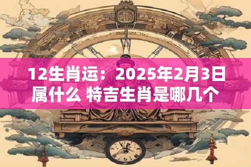 12生肖运：2025年2月3日属什么 特吉生肖是哪几个