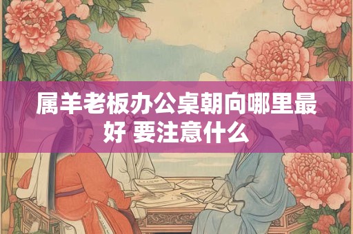 属羊老板办公桌朝向哪里最好 要注意什么