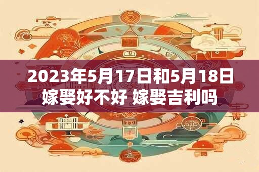 2023年5月17日和5月18日嫁娶好不好 嫁娶吉利吗