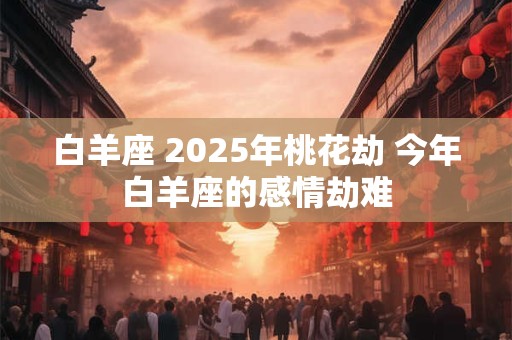 白羊座 2025年桃花劫 今年白羊座的感情劫难