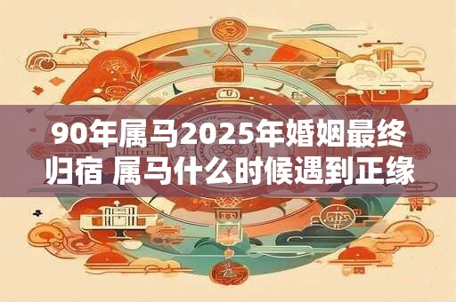 90年属马2025年婚姻最终归宿 属马什么时候遇到正缘