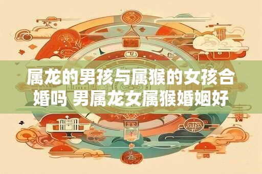 属龙的男孩与属猴的女孩合婚吗 男属龙女属猴婚姻好不好