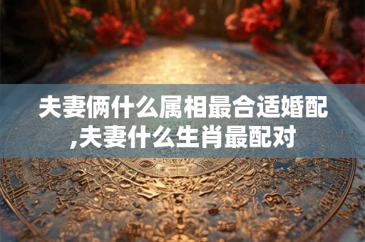 夫妻俩什么属相最合适婚配,夫妻什么生肖最配对