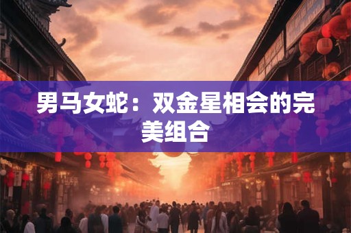 男马女蛇:双金星相会的完美组合 男马女蛇:双金星相会的完美组合